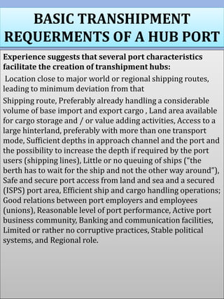 BASIC TRANSHIPMENT
REQUERMENTS OF A HUB PORT
Experience suggests that several port characteristics
facilitate the creation of transhipment hubs:
Location close to major world or regional shipping routes,
leading to minimum deviation from that
Shipping route, Preferably already handling a considerable
volume of base import and export cargo , Land area available
for cargo storage and / or value adding activities, Access to a
large hinterland, preferably with more than one transport
mode, Sufficient depths in approach channel and the port and
the possibility to increase the depth if required by the port
users (shipping lines), Little or no queuing of ships (“the
berth has to wait for the ship and not the other way around”),
Safe and secure port access from land and sea and a secured
(ISPS) port area, Efficient ship and cargo handling operations;
Good relations between port employers and employees
(unions), Reasonable level of port performance, Active port
business community, Banking and communication facilities,
Limited or rather no corruptive practices, Stable political
systems, and Regional role.
 