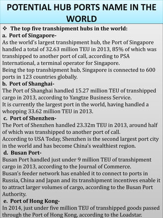 POTENTIAL HUB PORTS NAME IN THE
WORLD
 The top five transhipment hubs in the world:
a. Port of Singapore-
As the world’s largest transhipment hub, the Port of Singapore
handled a total of 32.63 million TEU in 2013, 85% of which was
transhipped to another port of call, according to PSA
International, a terminal operator for Singapore.
Being the top transhipment hub, Singapore is connected to 600
ports in 123 countries globally.
b. Port of Shanghai-
The Port of Shanghai handled 15.27 million TEU of transhipped
cargo in 2013, according to Yangtze Business Service.
It is currently the largest port in the world, having handled a
whopping 33.62 million TEU in 2013.
c. Port of Shenzhen-
The Port of Shenzhen handled 23.32m TEU in 2013, around half
of which was transhipped to another port of call.
According to USA Today, Shenzhen is the second largest port city
in the world and has become China’s wealthiest region.
d. Busan Port-
Busan Port handled just under 9 million TEU of transhipment
cargo in 2013, according to the Journal of Commerce.
Busan’s feeder network has enabled it to connect to ports in
Russia, China and Japan and its transhipment incentives enable it
to attract larger volumes of cargo, according to the Busan Port
Authority.
e. Port of Hong Kong-
In 2014, just under five million TEU of transhipped goods passed
through the Port of Hong Kong, according to the Loadstar.
 