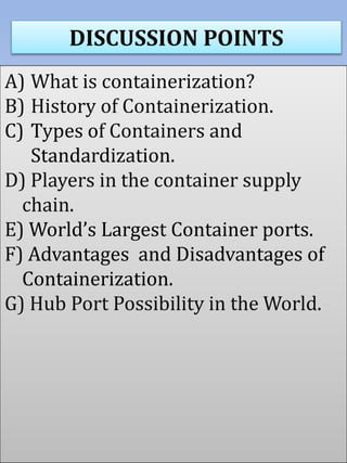 DISCUSSION POINTS
A) What is containerization?
B) History of Containerization.
C) Types of Containers and
Standardization.
D) Players in the container supply
chain.
E) World’s Largest Container ports.
F) Advantages and Disadvantages of
Containerization.
G) Hub Port Possibility in the World.
 