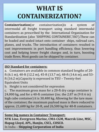 WHAT IS
CONTAINERIZATION?
Containerization(or containerization)is a system of
intermodal all freight transport using standard intermodal
containers as prescribed by the International Organization for
Standardization (also 'SHIPPING CONTAINERS','ISO').These can
be loaded and sealed intact onto container ships, railroad cars,
planes, and trucks. The introduction of containers resulted in
vast improvements in port handling efficiency, thus lowering
cost and helping lower freight charges and, in turn, boosting
trade flows. Most goods can be shipped by container.
ISO Standard for containers:
a. Containers are available in common standard lengths of 20-
ft (6.1 m), 40-ft (12.2 m), 45-ft (13.7 m), 48-ft (14.6 m), and 53-
ft (16.2 m).Capacity is expressed in TEU – Twenty-feet
Equivalent Units
b. Height is not considered for expression
c. The maximum gross mass for a 20-ft dry cargo container is
24,000 kg, and for a 40-ft container (inc. the 2.87 m (9 ft 6 in)
high cube container) it is 30,480 kg. Allowing for the tare mass
of the container, the maximum payload mass is there reduced to
approx. 21,600 kg for 20-ft, and 26,500 kg for 40-ft containers.
Some big names in Container Transport:
NYK Line, Evergreen Marine, CMA-CGM, Maersk Line, MSC,
Hapag-Lloyd, APL, Hanjin, CSCL, COSCO.
In India – Shipping Corporation of India
 