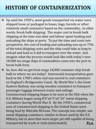 HISTORY OF CONTAINERIZATION
 Up until the 1950's, most goods transported via water were
shipped loose or packaged in boxes, bags, barrels or other
relatively small containers based on the commodity... in other
words, break bulk shipping. The major cost in break bulk
shipping at the time was time and labour spent loading and
unloading the ships at ports. To put the time and costs into
perspective, the cost of loading and unloading was up to 75%
of the total shipping costs and the ship could take as long to
unload and load as it did in transport over the water. Just
imagine what the process would look like with today's new
18,000 teu mega ships if commodities came into the port in
break bulk form.
 So, how did we get from mega 18,000 container ship break
bulk to where we are today? Intermodal transportation goes
back to the 1700's when coal was moved in coal containers
on England's Bridgewater Canal. By World War I, the Great
Eastern Railway was using wooden containers to transport
passenger luggage between trains and sailings.
Containerized shipping began to be seen in the USA when the
U.S. Military began using 8'6"x6'3"x6"10" metal shipping
containers during World War II. By the 1950's, commercial
uses of containerized shipping in the United States were
being lead by Malcolm McLean. The concept was simple: use
metal shipping containers, similar to those used by the U.S.
Military, but in sizes that were larger yet still capable of being
transported by truck or train (intermodal). P.t.o.
 