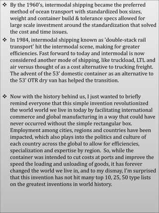  By the 1960's, intermodal shipping became the preferred
method of ocean transport with standardized box sizes,
weight and container build & tolerance specs allowed for
large scale investment around the standardization that solved
the cost and time issues.
 In 1984, intermodal shipping known as 'double-stack rail
transport' hit the intermodal scene, making for greater
efficiencies. Fast forward to today and intermodal is now
considered another mode of shipping, like truckload, LTL and
air versus thought of as a cost alternative to trucking freight.
The advent of the 53' domestic container as an alternative to
the 53' OTR dry van has helped the transition.
 Now with the history behind us, I just wanted to briefly
remind everyone that this simple invention revolutionized
the world world we live in today by facilitating international
commerce and global manufacturing in a way that could have
never occurred without the simple rectangular box.
Employment among cities, regions and countries have been
impacted, which also plays into the politics and culture of
each country across the global to allow for efficiencies,
specialization and expertise by region. So, while the
container was intended to cut costs at ports and improve the
speed the loading and unloading of goods, it has forever
changed the world we live in, and to my dismay, I'm surprised
that this invention has not hit many top 10, 25, 50 type lists
on the greatest inventions in world history.
 