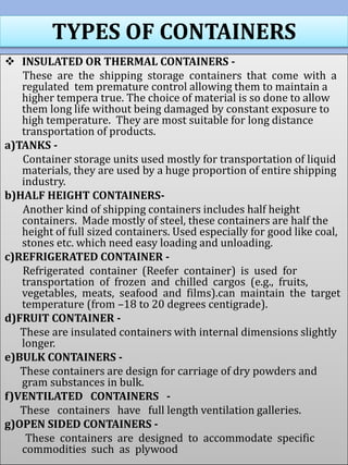 TYPES OF CONTAINERS
 INSULATED OR THERMAL CONTAINERS -
These are the shipping storage containers that come with a
regulated tem premature control allowing them to maintain a
higher tempera true. The choice of material is so done to allow
them long life without being damaged by constant exposure to
high temperature. They are most suitable for long distance
transportation of products.
a)TANKS -
Container storage units used mostly for transportation of liquid
materials, they are used by a huge proportion of entire shipping
industry.
b)HALF HEIGHT CONTAINERS-
Another kind of shipping containers includes half height
containers. Made mostly of steel, these containers are half the
height of full sized containers. Used especially for good like coal,
stones etc. which need easy loading and unloading.
c)REFRIGERATED CONTAINER -
Refrigerated container (Reefer container) is used for
transportation of frozen and chilled cargos (e.g., fruits,
vegetables, meats, seafood and films).can maintain the target
temperature (from –18 to 20 degrees centigrade).
d)FRUIT CONTAINER -
These are insulated containers with internal dimensions slightly
longer.
e)BULK CONTAINERS -
These containers are design for carriage of dry powders and
gram substances in bulk.
f)VENTILATED CONTAINERS -
These containers have full length ventilation galleries.
g)OPEN SIDED CONTAINERS -
These containers are designed to accommodate specific
commodities such as plywood
 