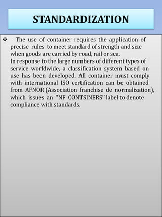 STANDARDIZATION
 The use of container requires the application of
precise rules to meet standard of strength and size
when goods are carried by road, rail or sea.
In response to the large numbers of different types of
service worldwide, a classification system based on
use has been developed. All container must comply
with international ISO certification can be obtained
from AFNOR (Association franchise de normalization),
which issues an ‘’NF CONTSINERS’’ label to denote
compliance with standards.
 