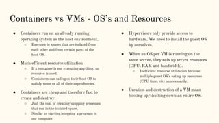 Containers vs VMs - OS’s and Resources
● Containers run on an already running
operating system as the host environment.
○ Executes in spaces that are isolated from
each other and from certain parts of the
host OS.
● Much efficient resource utilization
○ If a container is not executing anything, no
resource is used.
○ Containers can call upon their host OS to
satisfy some or all of their dependencies.
● Containers are cheap and therefore fast to
create and destroy.
○ Just the cost of creating/stopping processes
that run in the isolated space.
○ Similar to starting/stopping a program in
our computer.
● Hypervisors only provide access to
hardware. We need to install the guest OS
by ourselves.
● When an OS per VM is running on the
same server, they eats up server resources
(CPU, RAM and bandwidth).
○ Inefficient resource utilization because
multiple guest OS’s eating up resources
(CPU time, etc) unnecessarily.
● Creation and destruction of a VM mean
booting up/shutting down an entire OS.
 