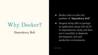 Why Docker?
● Docker tries to solve the
problem of “dependency hell”
● Imagine being able to package
an application along with all of
its dependencies easily and then
run it smoothly in disparate
development, test and
production environments
Dependency Hell
 