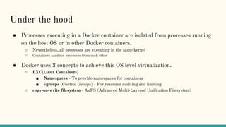 Under the hood
● Processes executing in a Docker container are isolated from processes running
on the host OS or in other Docker containers.
○ Nevertheless, all processes are executing in the same kernel
○ Containers sandbox processes from each other
● Docker uses 3 concepts to achieve this OS level virtualization.
○ LXC(Linux Containers)
■ Namespaces - To provide namespaces for containers
■ cgroups (Control Groups) - For resource auditing and limiting
○ copy-on-write filesystem - AuFS (Advanced Multi-Layered Unification Filesystem)
 