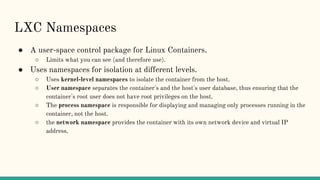 LXC Namespaces
● A user-space control package for Linux Containers.
○ Limits what you can see (and therefore use).
● Uses namespaces for isolation at different levels.
○ Uses kernel-level namespaces to isolate the container from the host.
○ User namespace separates the container's and the host's user database, thus ensuring that the
container's root user does not have root privileges on the host.
○ The process namespace is responsible for displaying and managing only processes running in the
container, not the host.
○ the network namespace provides the container with its own network device and virtual IP
address.
 