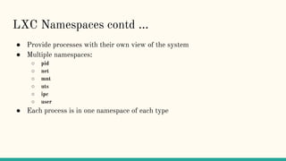 LXC Namespaces contd ...
● Provide processes with their own view of the system
● Multiple namespaces:
○ pid
○ net
○ mnt
○ uts
○ ipc
○ user
● Each process is in one namespace of each type
 