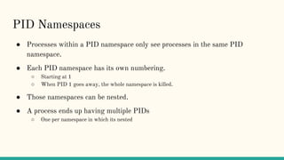 PID Namespaces
● Processes within a PID namespace only see processes in the same PID
namespace.
● Each PID namespace has its own numbering.
○ Starting at 1
○ When PID 1 goes away, the whole namespace is killed.
● Those namespaces can be nested.
● A process ends up having multiple PIDs
○ One per namespace in which its nested
 