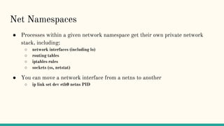 Net Namespaces
● Processes within a given network namespace get their own private network
stack, including:
○ network interfaces (including lo)
○ routing tables
○ iptables rules
○ sockets (ss, netstat)
● You can move a network interface from a netns to another
○ ip link set dev eth0 netns PID
 