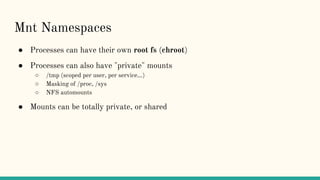 Mnt Namespaces
● Processes can have their own root fs (chroot)
● Processes can also have "private" mounts
○ /tmp (scoped per user, per service...)
○ Masking of /proc, /sys
○ NFS automounts
● Mounts can be totally private, or shared
 