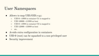 User Namespaces
● Allows to map UID/GID; e.g.:
○ UID 0→1999 in container C1 is mapped to
○ UID 10000→11999 on host
○ UID 0→1999 in container C2 is mapped to
○ UID 12000→13999 on host
○ etc.
● Avoids extra configuration in containers
● UID 0 (root) can be squashed to a non-privileged user
● Security improvement
 