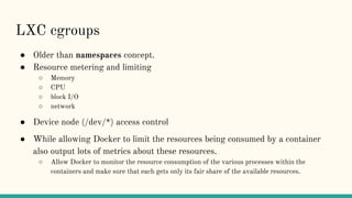 LXC cgroups
● Older than namespaces concept.
● Resource metering and limiting
○ Memory
○ CPU
○ block I/O
○ network
● Device node (/dev/*) access control
● While allowing Docker to limit the resources being consumed by a container
also output lots of metrics about these resources.
○ Allow Docker to monitor the resource consumption of the various processes within the
containers and make sure that each gets only its fair share of the available resources.
 