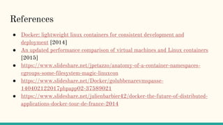 References
● Docker: lightweight linux containers for consistent development and
deployment [2014]
● An updated performance comparison of virtual machines and Linux containers
[2015]
● https://www.slideshare.net/jpetazzo/anatomy-of-a-container-namespaces-
cgroups-some-filesystem-magic-linuxcon
● https://www.slideshare.net/Docker/golubbenarevmspasse-
140402122017phpapp02-37589021
● https://www.slideshare.net/julienbarbier42/docker-the-future-of-distributed-
applications-docker-tour-de-france-2014
 