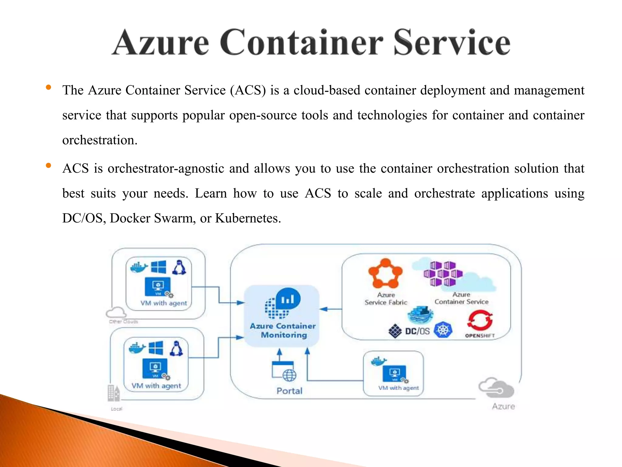 &bull; The Azure Container Service (ACS) is a cloud-based container deployment and management
service that supports popular open-source tools and technologies for container and container
orchestration.
&bull; ACS is orchestrator-agnostic and allows you to use the container orchestration solution that
best suits your needs. Learn how to use ACS to scale and orchestrate applications using
DC/OS, Docker Swarm, or Kubernetes.
 