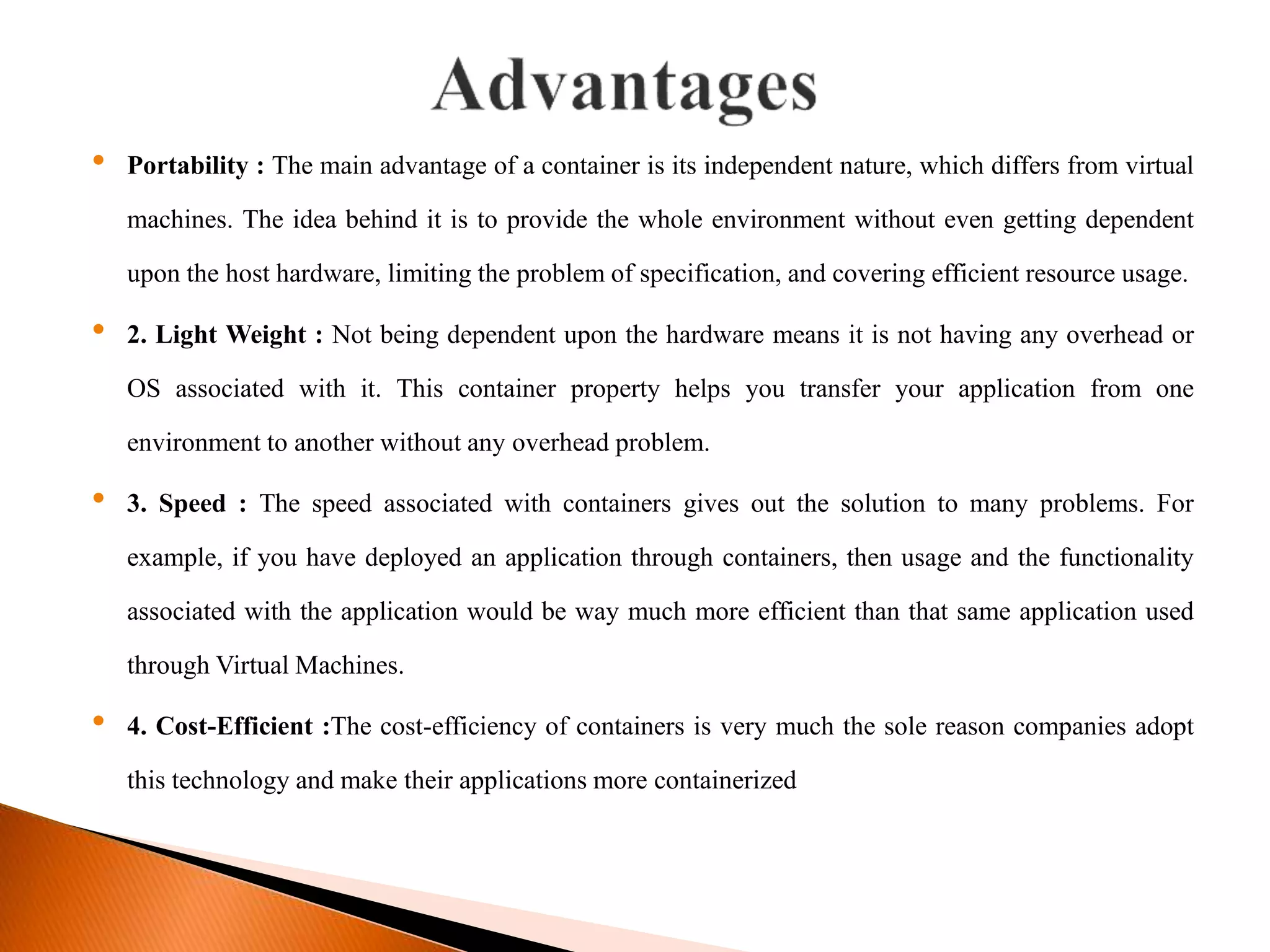 &bull; Portability : The main advantage of a container is its independent nature, which differs from virtual
machines. The idea behind it is to provide the whole environment without even getting dependent
upon the host hardware, limiting the problem of specification, and covering efficient resource usage.
&bull; 2. Light Weight : Not being dependent upon the hardware means it is not having any overhead or
OS associated with it. This container property helps you transfer your application from one
environment to another without any overhead problem.
&bull; 3. Speed : The speed associated with containers gives out the solution to many problems. For
example, if you have deployed an application through containers, then usage and the functionality
associated with the application would be way much more efficient than that same application used
through Virtual Machines.
&bull; 4. Cost-Efficient :The cost-efficiency of containers is very much the sole reason companies adopt
this technology and make their applications more containerized
 