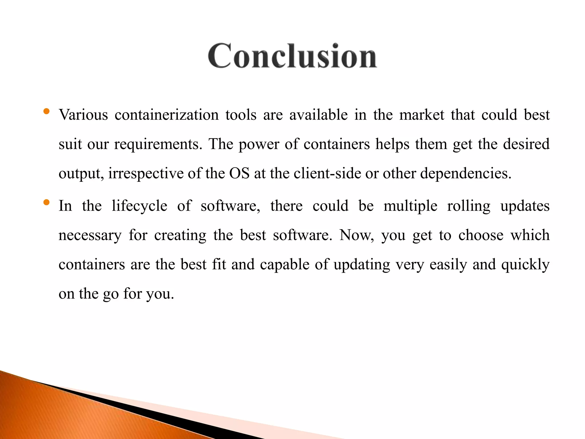 &bull; Various containerization tools are available in the market that could best
suit our requirements. The power of containers helps them get the desired
output, irrespective of the OS at the client-side or other dependencies.
&bull; In the lifecycle of software, there could be multiple rolling updates
necessary for creating the best software. Now, you get to choose which
containers are the best fit and capable of updating very easily and quickly
on the go for you.
 