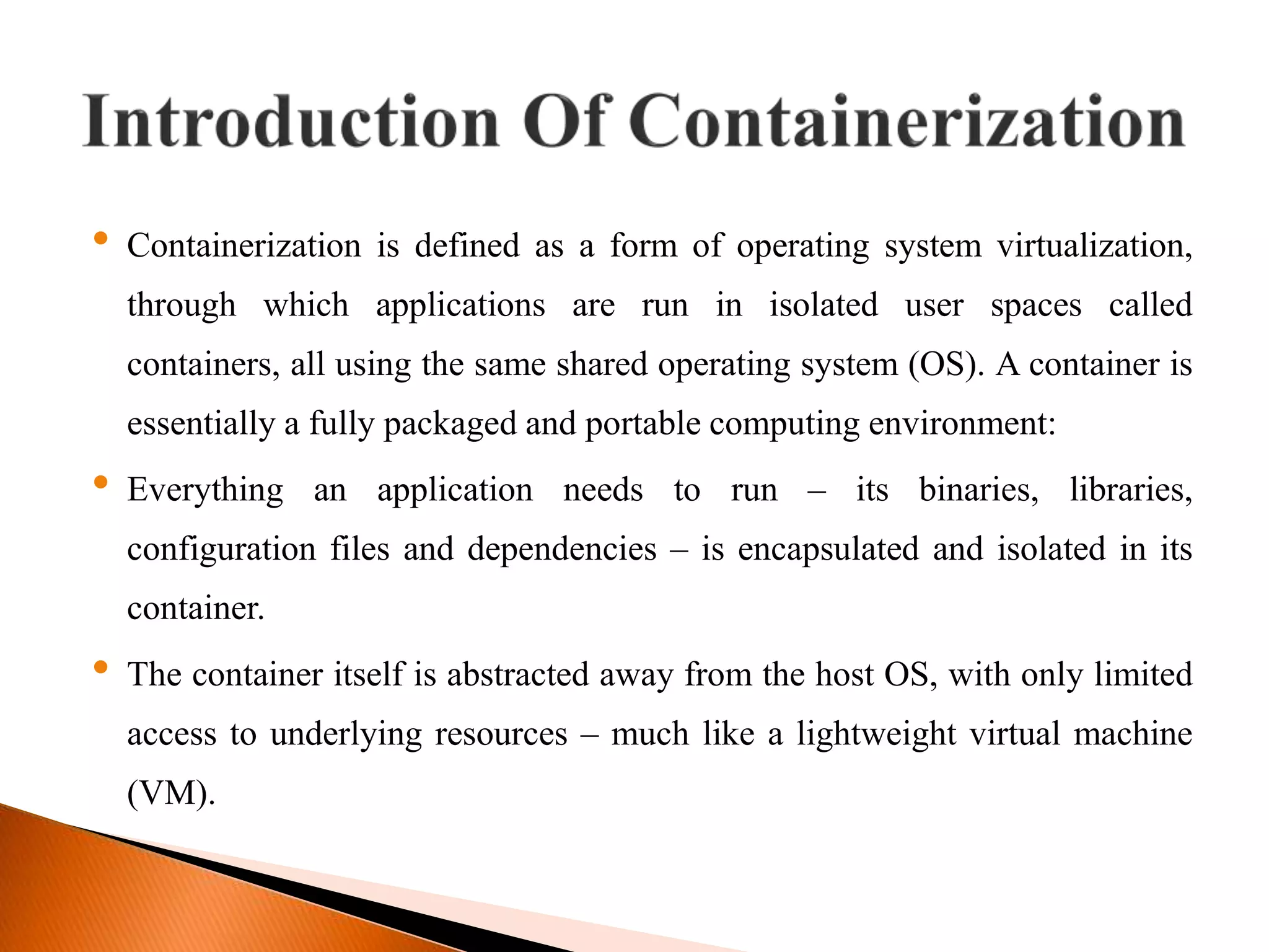 &bull; Containerization is defined as a form of operating system virtualization,
through which applications are run in isolated user spaces called
containers, all using the same shared operating system (OS). A container is
essentially a fully packaged and portable computing environment:
&bull; Everything an application needs to run &ndash; its binaries, libraries,
configuration files and dependencies &ndash; is encapsulated and isolated in its
container.
&bull; The container itself is abstracted away from the host OS, with only limited
access to underlying resources &ndash; much like a lightweight virtual machine
(VM).
 