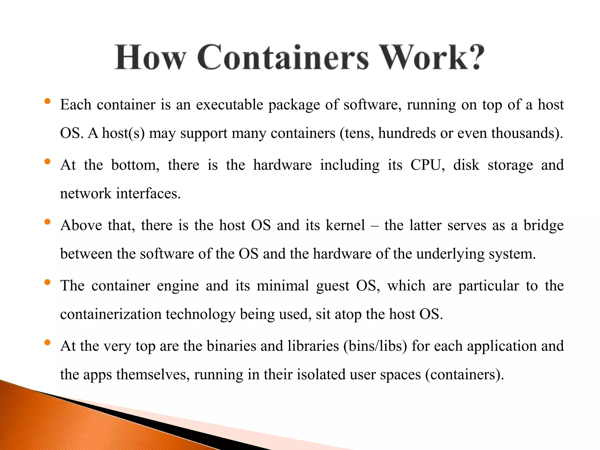 &bull; Each container is an executable package of software, running on top of a host
OS. A host(s) may support many containers (tens, hundreds or even thousands).
&bull; At the bottom, there is the hardware including its CPU, disk storage and
network interfaces.
&bull; Above that, there is the host OS and its kernel &ndash; the latter serves as a bridge
between the software of the OS and the hardware of the underlying system.
&bull; The container engine and its minimal guest OS, which are particular to the
containerization technology being used, sit atop the host OS.
&bull; At the very top are the binaries and libraries (bins/libs) for each application and
the apps themselves, running in their isolated user spaces (containers).
 
