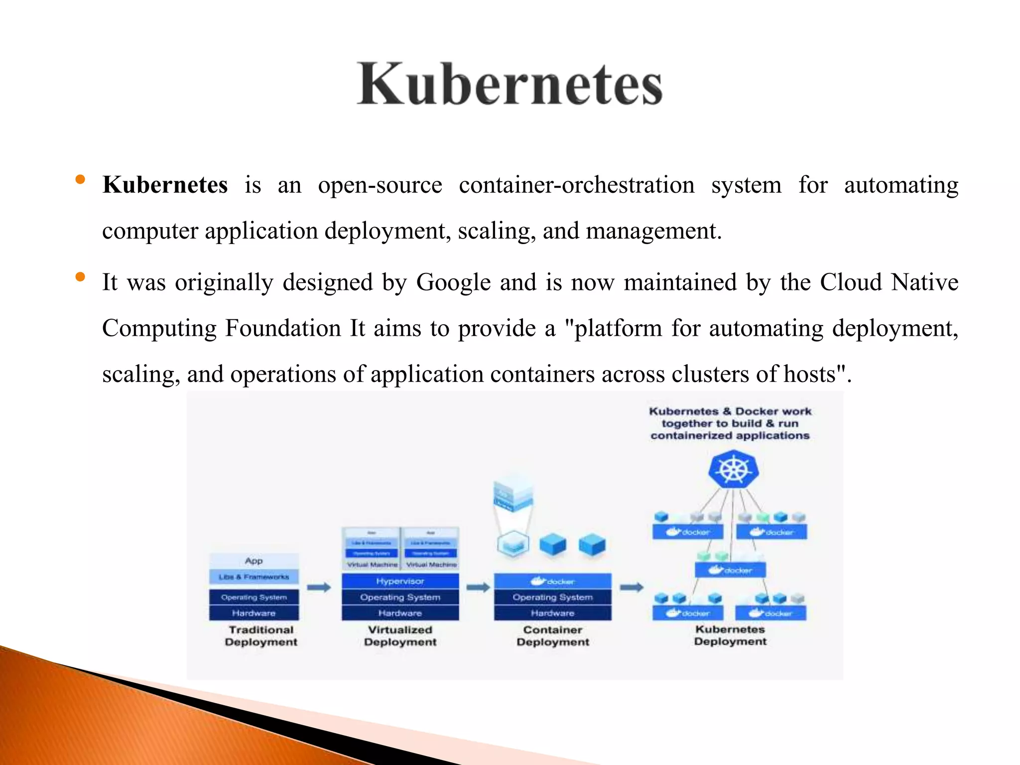 &bull; Kubernetes is an open-source container-orchestration system for automating
computer application deployment, scaling, and management.
&bull; It was originally designed by Google and is now maintained by the Cloud Native
Computing Foundation It aims to provide a "platform for automating deployment,
scaling, and operations of application containers across clusters of hosts".
 