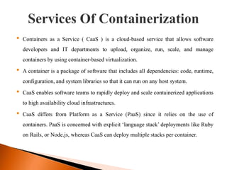 • Containers as a Service ( CaaS ) is a cloud-based service that allows software
developers and IT departments to upload, organize, run, scale, and manage
containers by using container-based virtualization.
• A container is a package of software that includes all dependencies: code, runtime,
configuration, and system libraries so that it can run on any host system.
• CaaS enables software teams to rapidly deploy and scale containerized applications
to high availability cloud infrastructures.
• CaaS differs from Platform as a Service (PaaS) since it relies on the use of
containers. PaaS is concerned with explicit ‘language stack’ deployments like Ruby
on Rails, or Node.js, whereas CaaS can deploy multiple stacks per container.
 