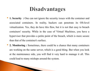 • 1. Security : One can not ignore the security issues with the container and
associated containers. In reality, hackers can penetrate its OS-level
virtualization. Yes, they do have this flaw, but it is not that easy to breach
containers' security. While in the case of Virtual Machines, you have a
hypervisor that provides a petite point of the breach, which is more secure
than that of the container's surface.
• 2. Monitoring : Sometimes, there could be a chance that many containers
are working on the same server, which is a good thing. But when you look
at the maintenance side, you will find it very hard to manage it all. This
could lead to many mishaps around the system.
 