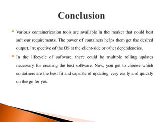 • Various containerization tools are available in the market that could best
suit our requirements. The power of containers helps them get the desired
output, irrespective of the OS at the client-side or other dependencies.
• In the lifecycle of software, there could be multiple rolling updates
necessary for creating the best software. Now, you get to choose which
containers are the best fit and capable of updating very easily and quickly
on the go for you.
 