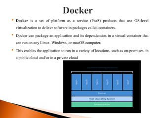 • Docker is a set of platform as a service (PaaS) products that use OS-level
virtualization to deliver software in packages called containers.
• Docker can package an application and its dependencies in a virtual container that
can run on any Linux, Windows, or macOS computer.
• This enables the application to run in a variety of locations, such as on-premises, in
a public cloud and/or in a private cloud
 