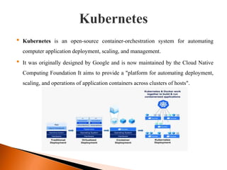 • Kubernetes is an open-source container-orchestration system for automating
computer application deployment, scaling, and management.
• It was originally designed by Google and is now maintained by the Cloud Native
Computing Foundation It aims to provide a "platform for automating deployment,
scaling, and operations of application containers across clusters of hosts".
 