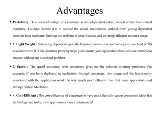 Advantages
• Portability : The main advantage of a container is its independent nature, which differs from virtual
machines. The idea behind it is to provide the whole environment without even getting dependent
upon the host hardware, limiting the problem of specification, and covering efficient resource usage.
• 2. Light Weight : Not being dependent upon the hardware means it is not having any overhead or OS
associated with it. This container property helps you transfer your application from one environment to
another without any overhead problem.
• 3. Speed : The speed associated with containers gives out the solution to many problems. For
example, if you have deployed an application through containers, then usage and the functionality
associated with the application would be way much more efficient than that same application used
through Virtual Machines.
• 4. Cost-Efficient :The cost-efficiency of containers is very much the sole reason companies adopt this
technology and make their applications more containerized
 