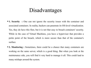 Disadvantages
•1. Security : One can not ignore the security issues with the container and
associated containers. In reality, hackers can penetrate its OS-level virtualization.
Yes, they do have this flaw, but it is not that easy to breach containers' security.
While in the case of Virtual Machines, you have a hypervisor that provides a
petite point of the breach, which is more secure than that of the container's
surface.
•2. Monitoring : Sometimes, there could be a chance that many containers are
working on the same server, which is a good thing. But when you look at the
maintenance side, you will find it very hard to manage it all. This could lead to
many mishaps around the system.
 