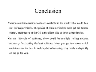 Conclusion
•Various containerization tools are available in the market that could best
suit our requirements. The power of containers helps them get the desired
output, irrespective of the OS at the client-side or other dependencies.
•In the lifecycle of software, there could be multiple rolling updates
necessary for creating the best software. Now, you get to choose which
containers are the best fit and capable of updating very easily and quickly
on the go for you.
 