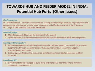 TOWARDS HUB AND FEEDER MODEL IN INDIA:
       Potential Hub Ports (Other Issues)
IT Infrastructure
 Standardization , network and information sharing and knowledge products requires policy and
governmental interference to build more robustness and effectiveness around the IT systems.
 Usage of GPS and RFID should be introduced

Domestic Traffic
  More focus needed towards the domestic traffic as well
  Opportunity for customized containerization possible with domestic traffic encouragement

Leasing and Manufacture
  More encouragement should be given to manufacturing of support elements for the marine
     supply chain through containerization. This would comprise of containers, wagons,
     tractors/trailers and cranes
  Leasing by non-shipping line owners is a beneficial business model as observed in other
     countries

Location of SEZs
  Government should be urged to build more and more SEZs near the ports to minimize
     connectivity requirements
 