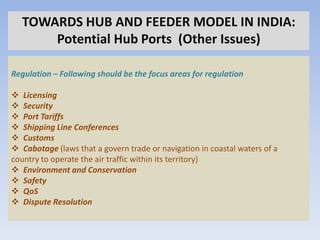 TOWARDS HUB AND FEEDER MODEL IN INDIA:
      Potential Hub Ports (Other Issues)

Regulation – Following should be the focus areas for regulation

 Licensing
 Security
 Port Tariffs
 Shipping Line Conferences
 Customs
 Cabotage (laws that a govern trade or navigation in coastal waters of a
country to operate the air traffic within its territory)
 Environment and Conservation
 Safety
 QoS
 Dispute Resolution
 