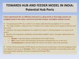 TOWARDS HUB AND FEEDER MODEL IN INDIA:
              Potential Hub Ports
A key requirement for an effective hub port is a deep draft so that large vessels can
navigate easily in the water and hence provide cheaper and higher quality service.

 The busiest port JNPT has a draft of 12.5 meters while Mundra has highest of 17.5 meters.
 The range of drafts in India are from 7.5 meters to 15 meters with an even spread on the east and
west coast.
 Colombo, the closest competitor, has a draft of 16 meters* and the proposal is to raise it to 23
meters*
 Based on the evacuation capabilities and the draft available criteria, the paper rightly points out
the following:
         Mundra is the best option purely based on the draft criteria
         JNPT is best fit with the hinterland connectivity initiatives that are on the anvil
         Vishakhapatnam is the best option for hub on the eastern side of the peninsula

 Further, the business plan of JNPT points out that the port is planning to intensify dredging so that
it can deepen channel up to 14 meters. There is also a growing competition among Indian ports with
the private players getting in the port management through PPPs.
* Port website
 