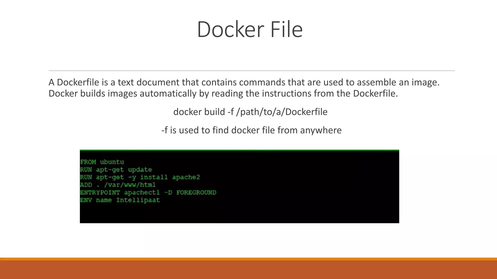 Docker File
A Dockerfile is a text document that contains commands that are used to assemble an image.
Docker builds images automatically by reading the instructions from the Dockerfile.
docker build -f /path/to/a/Dockerfile
-f is used to find docker file from anywhere
 