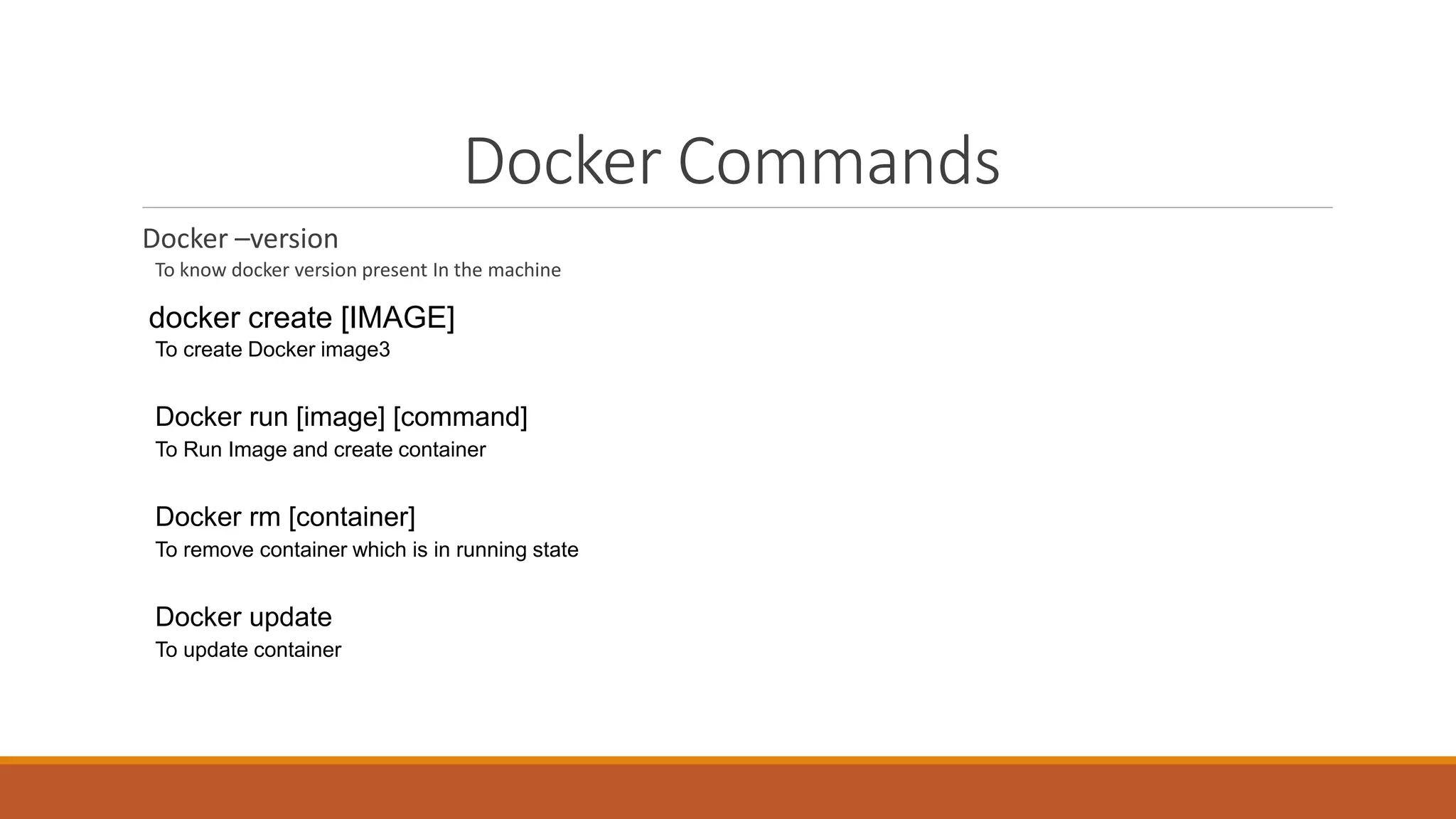 Docker Commands
Docker –version
To know docker version present In the machine
docker create [IMAGE]
To create Docker image3
Docker run [image] [command]
To Run Image and create container
Docker rm [container]
To remove container which is in running state
Docker update
To update container
 