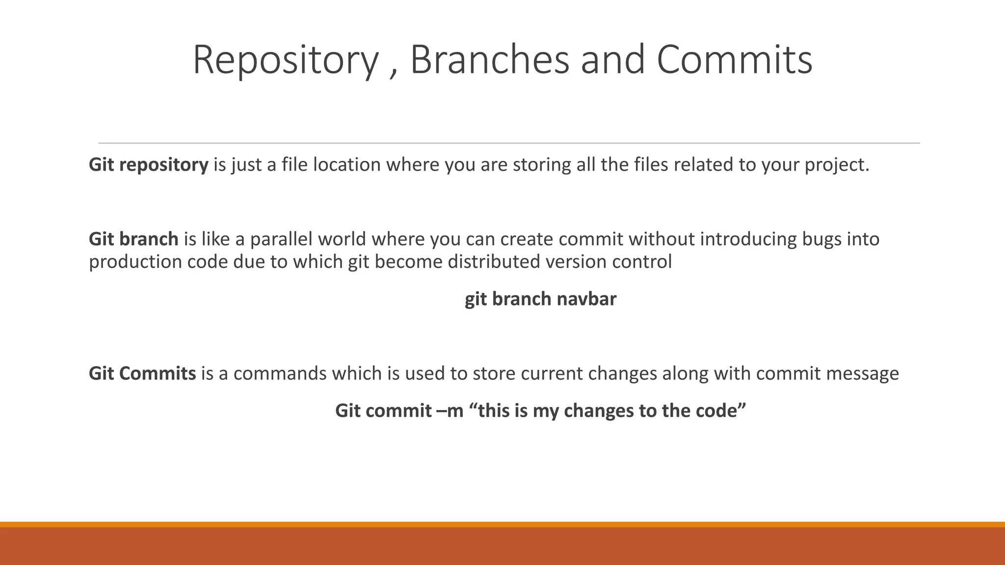 Repository , Branches and Commits
Git repository is just a file location where you are storing all the files related to your project.
Git branch is like a parallel world where you can create commit without introducing bugs into
production code due to which git become distributed version control
git branch navbar
Git Commits is a commands which is used to store current changes along with commit message
Git commit –m “this is my changes to the code”
 