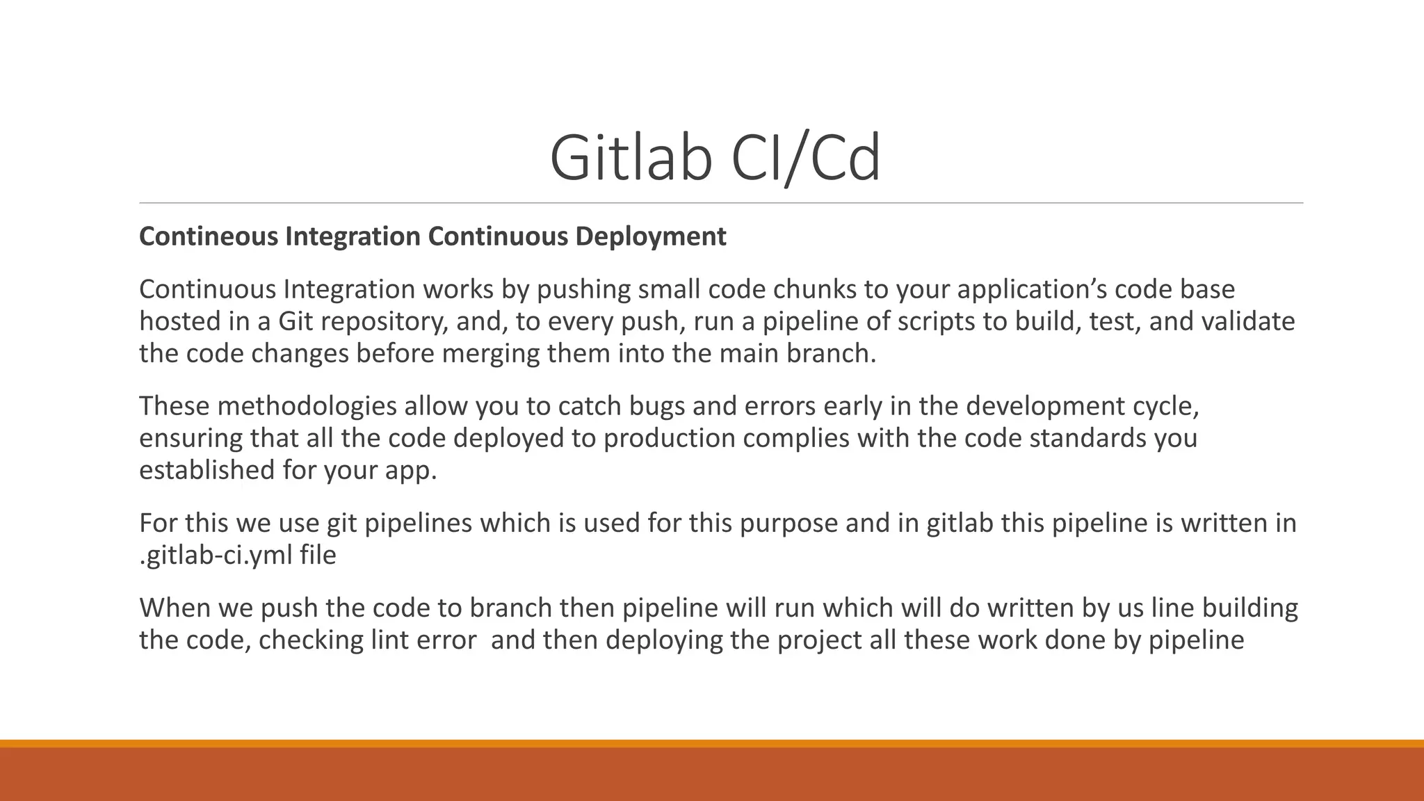 Gitlab CI/Cd
Contineous Integration Continuous Deployment
Continuous Integration works by pushing small code chunks to your application’s code base
hosted in a Git repository, and, to every push, run a pipeline of scripts to build, test, and validate
the code changes before merging them into the main branch.
These methodologies allow you to catch bugs and errors early in the development cycle,
ensuring that all the code deployed to production complies with the code standards you
established for your app.
For this we use git pipelines which is used for this purpose and in gitlab this pipeline is written in
.gitlab-ci.yml file
When we push the code to branch then pipeline will run which will do written by us line building
the code, checking lint error and then deploying the project all these work done by pipeline
 