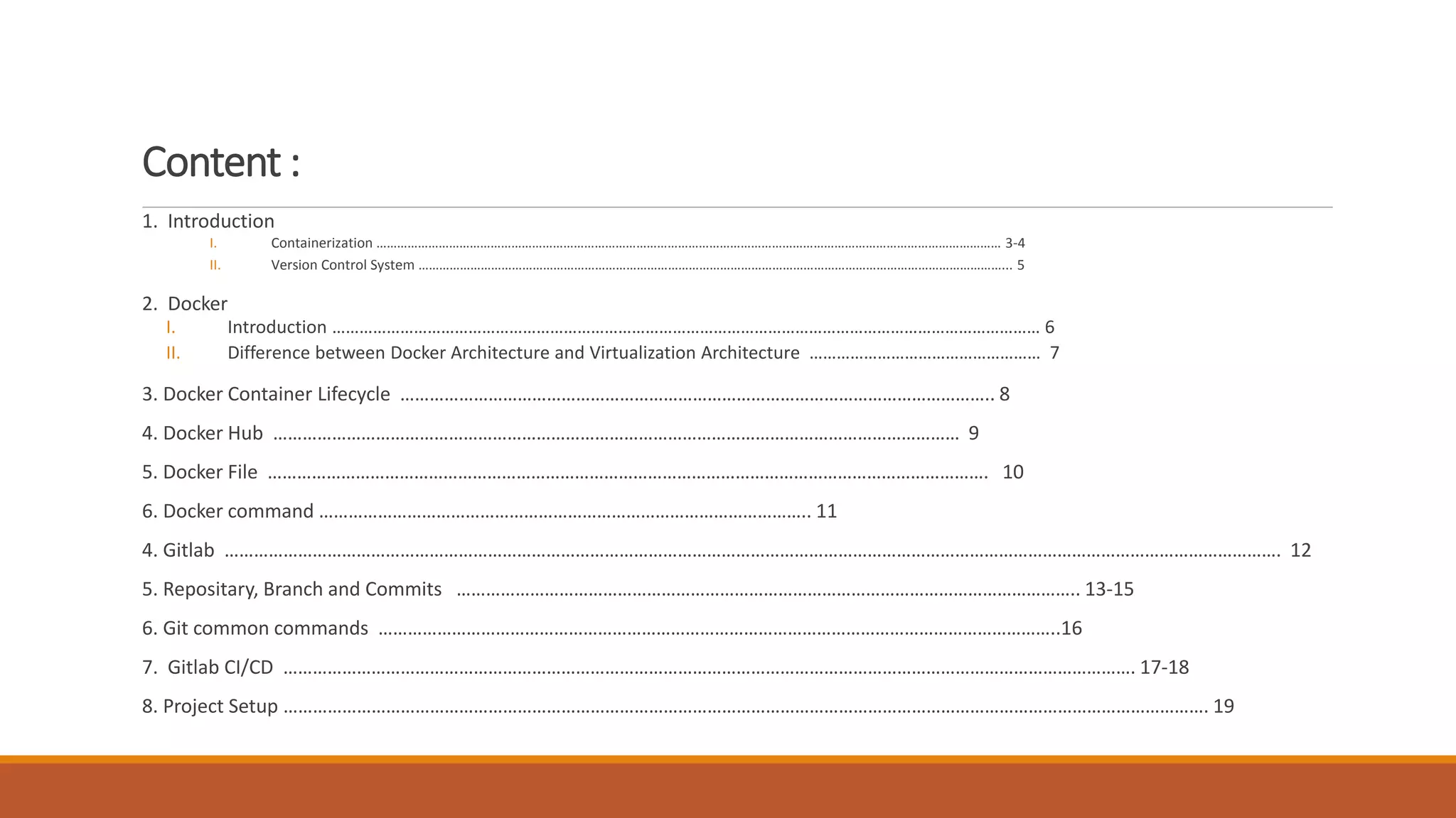 Content :
1. Introduction
I. Containerization ……………………………………………………………………………………………………………………………………………………………… 3-4
II. Version Control System ……………………………………………………………………………………………………………………………………………………... 5
2. Docker
I. Introduction ………………………………………………………………………………………………………………………………………… 6
II. Difference between Docker Architecture and Virtualization Architecture …………………………………………… 7
3. Docker Container Lifecycle ………………………………………………………………………………………………………….. 8
4. Docker Hub …………………………………………………………………………………………………………………………… 9
5. Docker File …………………………………………………………………………………………………………………………………. 10
6. Docker command ……………………………………………………………………………………….. 11
4. Gitlab ………………………………………………………………………………………………………………………………………………………………………………………………. 12
5. Repositary, Branch and Commits ……………………………………………………………………………………………………………….. 13-15
6. Git common commands …………………………………………………………………………………………………………………………..16
7. Gitlab CI/CD …………………………………………………………………………………………………………………………………………………………. 17-18
8. Project Setup ………………………………………………………………………………………………………………………………………………………………………. 19
 