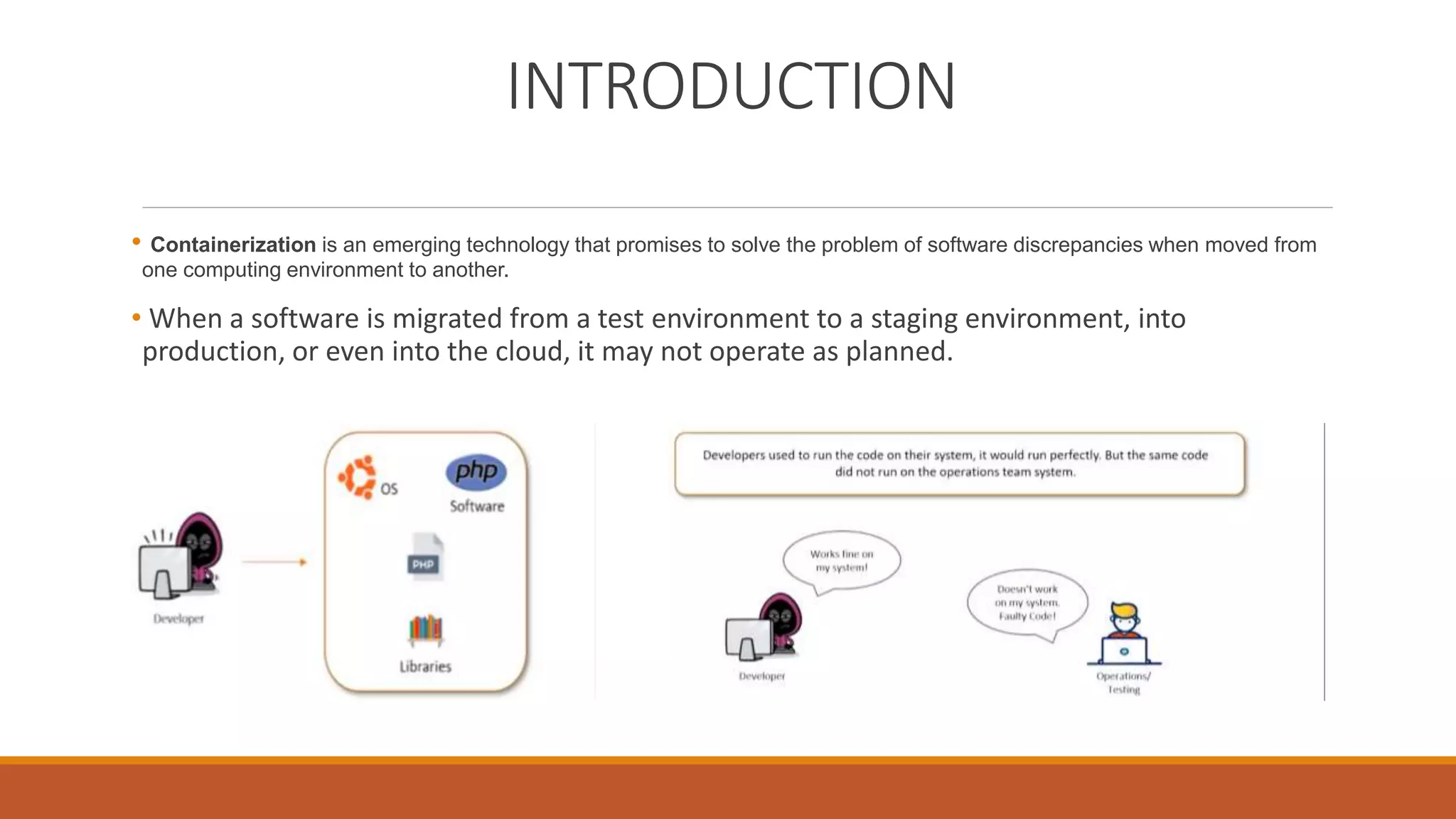 INTRODUCTION
• Containerization is an emerging technology that promises to solve the problem of software discrepancies when moved from
one computing environment to another.
• When a software is migrated from a test environment to a staging environment, into
production, or even into the cloud, it may not operate as planned.
 