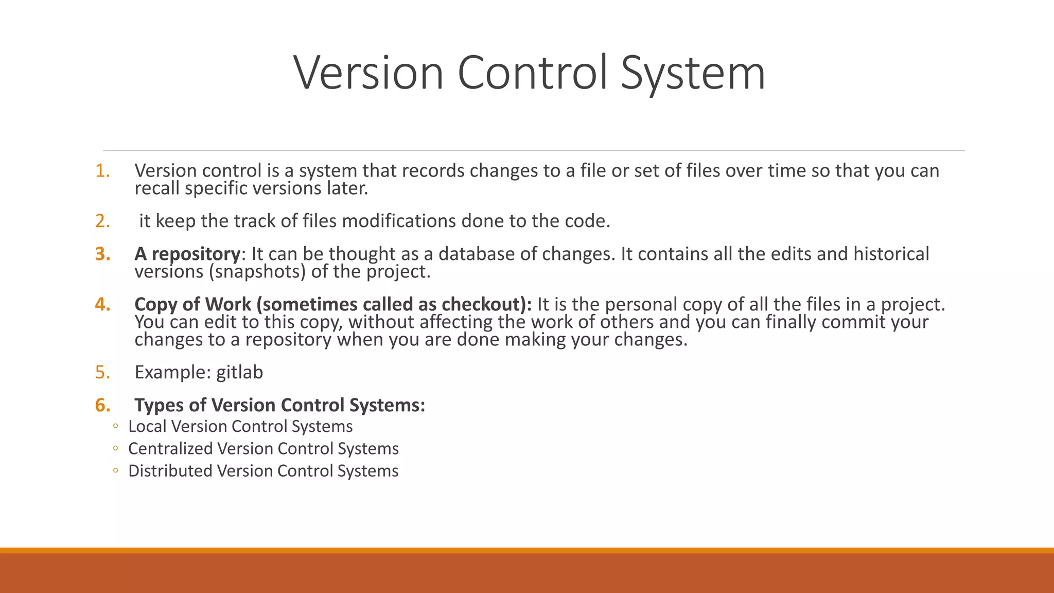 Version Control System
1. Version control is a system that records changes to a file or set of files over time so that you can
recall specific versions later.
2. it keep the track of files modifications done to the code.
3. A repository: It can be thought as a database of changes. It contains all the edits and historical
versions (snapshots) of the project.
4. Copy of Work (sometimes called as checkout): It is the personal copy of all the files in a project.
You can edit to this copy, without affecting the work of others and you can finally commit your
changes to a repository when you are done making your changes.
5. Example: gitlab
6. Types of Version Control Systems:
◦ Local Version Control Systems
◦ Centralized Version Control Systems
◦ Distributed Version Control Systems
 