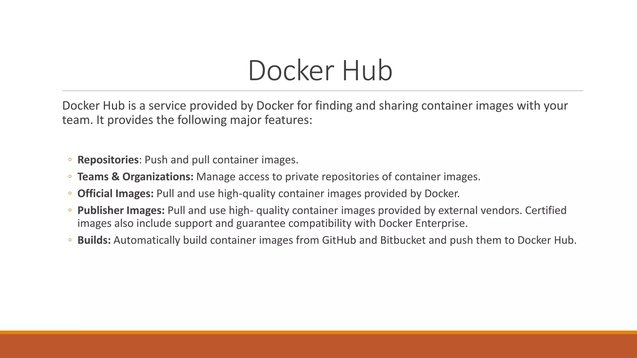 Docker Hub
Docker Hub is a service provided by Docker for finding and sharing container images with your
team. It provides the following major features:
◦ Repositories: Push and pull container images.
◦ Teams & Organizations: Manage access to private repositories of container images.
◦ Official Images: Pull and use high-quality container images provided by Docker.
◦ Publisher Images: Pull and use high- quality container images provided by external vendors. Certified
images also include support and guarantee compatibility with Docker Enterprise.
◦ Builds: Automatically build container images from GitHub and Bitbucket and push them to Docker Hub.
 