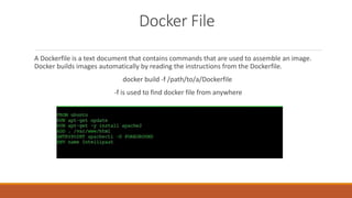 Docker File
A Dockerfile is a text document that contains commands that are used to assemble an image.
Docker builds images automatically by reading the instructions from the Dockerfile.
docker build -f /path/to/a/Dockerfile
-f is used to find docker file from anywhere
 