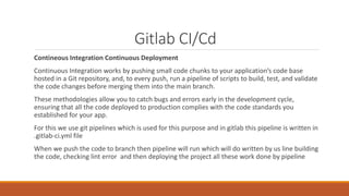 Gitlab CI/Cd
Contineous Integration Continuous Deployment
Continuous Integration works by pushing small code chunks to your application’s code base
hosted in a Git repository, and, to every push, run a pipeline of scripts to build, test, and validate
the code changes before merging them into the main branch.
These methodologies allow you to catch bugs and errors early in the development cycle,
ensuring that all the code deployed to production complies with the code standards you
established for your app.
For this we use git pipelines which is used for this purpose and in gitlab this pipeline is written in
.gitlab-ci.yml file
When we push the code to branch then pipeline will run which will do written by us line building
the code, checking lint error and then deploying the project all these work done by pipeline
 