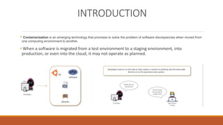 INTRODUCTION
• Containerization is an emerging technology that promises to solve the problem of software discrepancies when moved from
one computing environment to another.
• When a software is migrated from a test environment to a staging environment, into
production, or even into the cloud, it may not operate as planned.
 