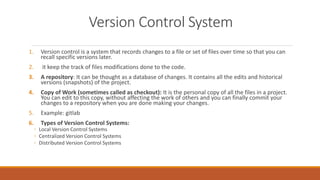 Version Control System
1. Version control is a system that records changes to a file or set of files over time so that you can
recall specific versions later.
2. it keep the track of files modifications done to the code.
3. A repository: It can be thought as a database of changes. It contains all the edits and historical
versions (snapshots) of the project.
4. Copy of Work (sometimes called as checkout): It is the personal copy of all the files in a project.
You can edit to this copy, without affecting the work of others and you can finally commit your
changes to a repository when you are done making your changes.
5. Example: gitlab
6. Types of Version Control Systems:
◦ Local Version Control Systems
◦ Centralized Version Control Systems
◦ Distributed Version Control Systems
 