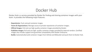 Docker Hub
Docker Hub is a service provided by Docker for finding and sharing container images with your
team. It provides the following major features:
◦ Repositories: Push and pull container images.
◦ Teams & Organizations: Manage access to private repositories of container images.
◦ Official Images: Pull and use high-quality container images provided by Docker.
◦ Publisher Images: Pull and use high- quality container images provided by external vendors. Certified
images also include support and guarantee compatibility with Docker Enterprise.
◦ Builds: Automatically build container images from GitHub and Bitbucket and push them to Docker Hub.
 