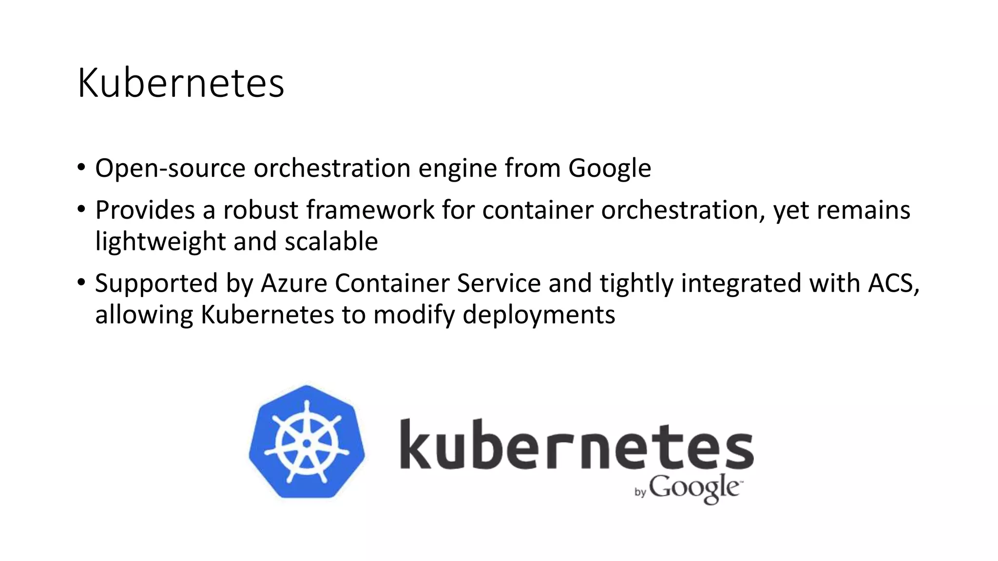 Kubernetes
• Open-source orchestration engine from Google
• Provides a robust framework for container orchestration, yet remains
lightweight and scalable
• Supported by Azure Container Service and tightly integrated with ACS,
allowing Kubernetes to modify deployments
 
